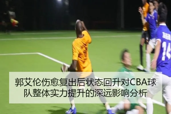 郭艾伦伤愈复出后状态回升对CBA球队整体实力提升的深远影响分析